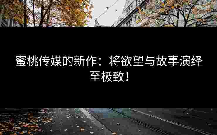 蜜桃传媒的新作：将欲望与故事演绎至极致！