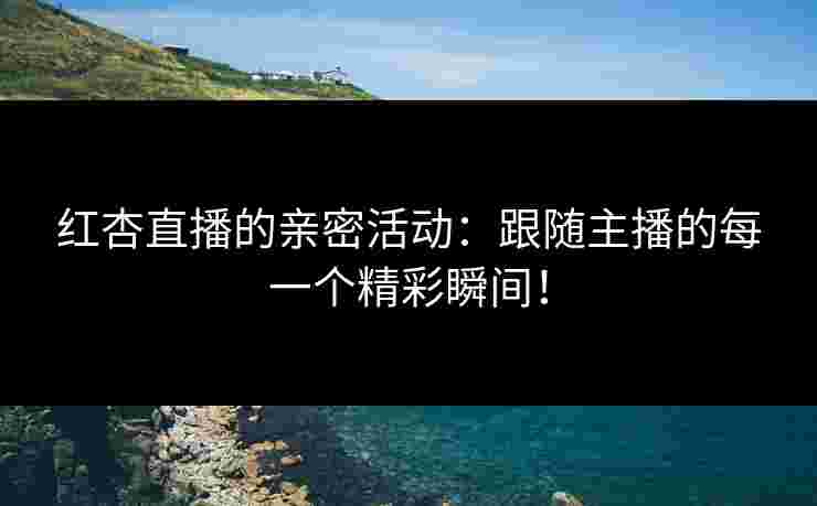 红杏直播的亲密活动：跟随主播的每一个精彩瞬间！