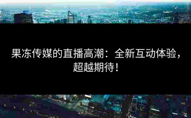 果冻传媒的直播高潮：全新互动体验，超越期待！