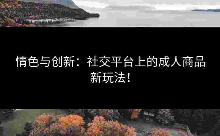 情色与创新：社交平台上的成人商品新玩法！