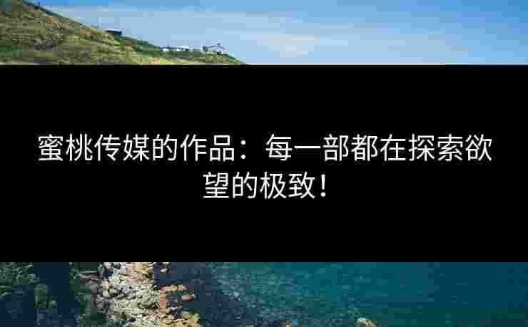 蜜桃传媒的作品：每一部都在探索欲望的极致！