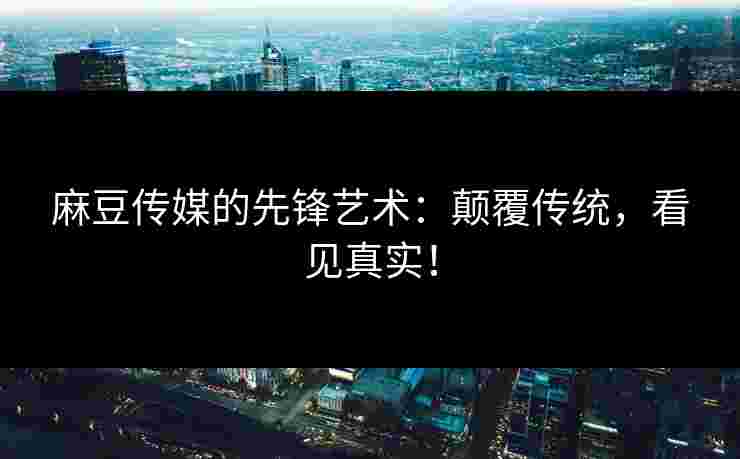 麻豆传媒的先锋艺术：颠覆传统，看见真实！