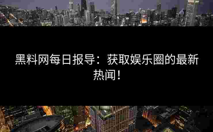 黑料网每日报导：获取娱乐圈的最新热闻！