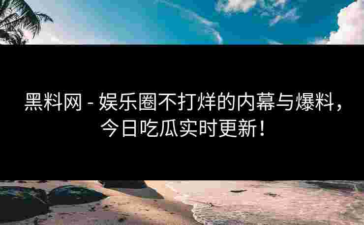 黑料网 - 娱乐圈不打烊的内幕与爆料，今日吃瓜实时更新！