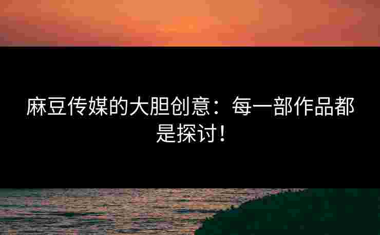 麻豆传媒的大胆创意:每一部作品都是探讨!