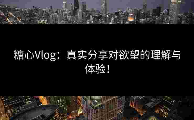 糖心Vlog:真实分享对欲望的理解与体验!