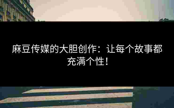 麻豆传媒的大胆创作:让每个故事都充满个性!