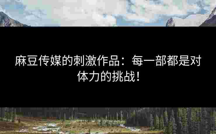 麻豆传媒的刺激作品：每一部都是对体力的挑战！