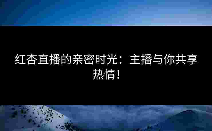红杏直播的亲密时光：主播与你共享热情！