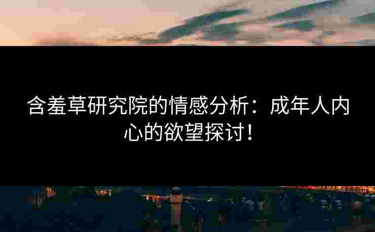 含羞草研究院的情感分析：成年人内心的欲望探讨！