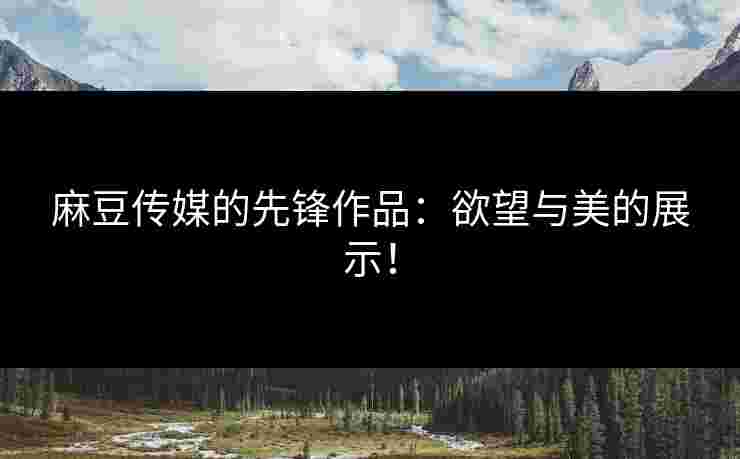 麻豆传媒的先锋作品：欲望与美的展示！