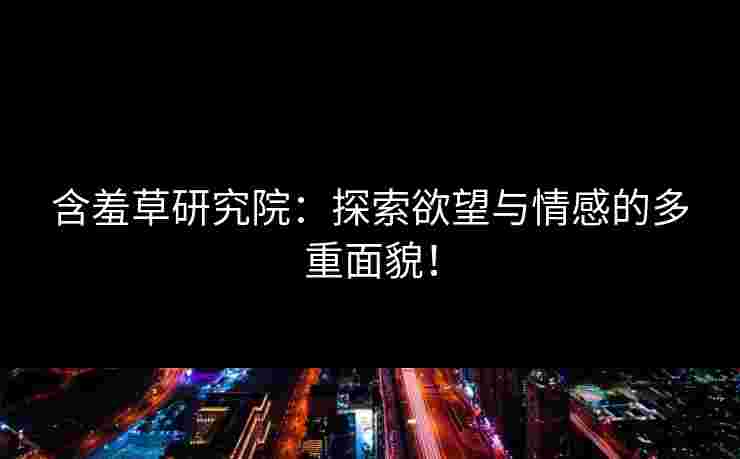 含羞草研究院：探索欲望与情感的多重面貌！