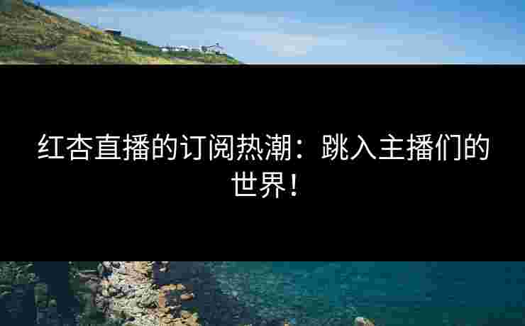 红杏直播的订阅热潮：跳入主播们的世界！
