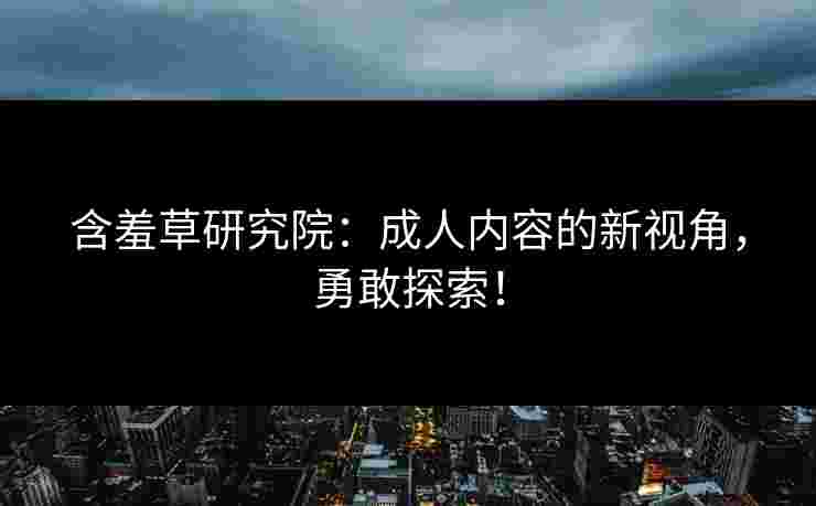 含羞草研究院：成人内容的新视角，勇敢探索！