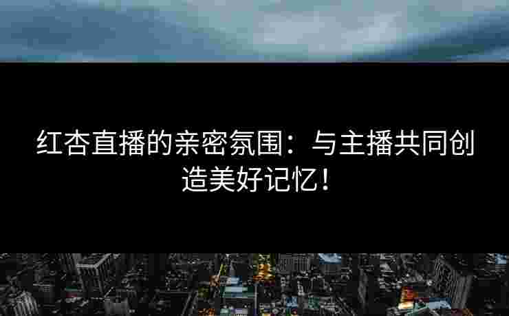 红杏直播的亲密氛围：与主播共同创造美好记忆！