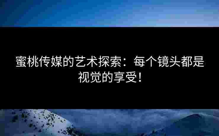 蜜桃传媒的艺术探索：每个镜头都是视觉的享受！