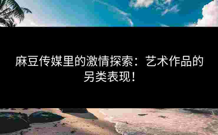 麻豆传媒里的激情探索：艺术作品的另类表现！