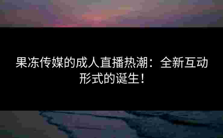 果冻传媒的成人直播热潮：全新互动形式的诞生！