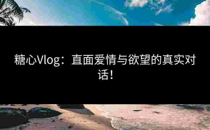 糖心Vlog：直面爱情与欲望的真实对话！