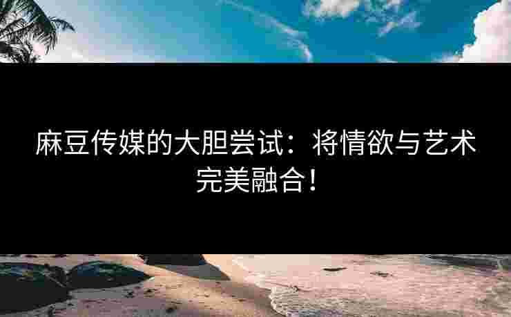 麻豆传媒的大胆尝试：将情欲与艺术完美融合！