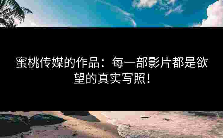 蜜桃传媒的作品：每一部影片都是欲望的真实写照！