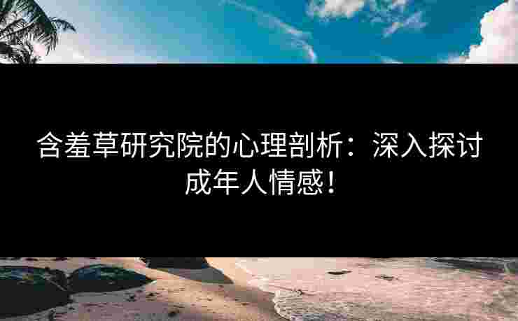 含羞草研究院的心理剖析：深入探讨成年人情感！