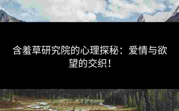 含羞草研究院的心理探秘：爱情与欲望的交织！