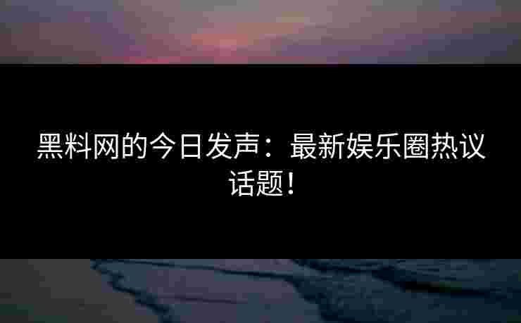 黑料网的今日发声：最新娱乐圈热议话题！