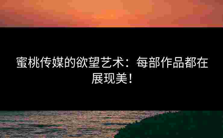 蜜桃传媒的欲望艺术：每部作品都在展现美！
