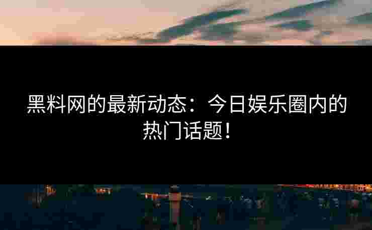 黑料网的最新动态：今日娱乐圈内的热门话题！