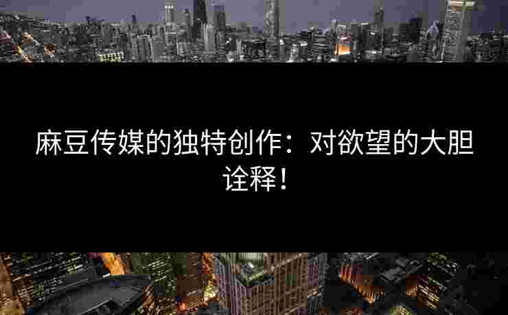 麻豆传媒的独特创作：对欲望的大胆诠释！
