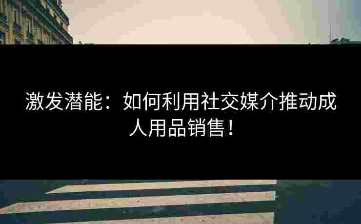 激发潜能：如何利用社交媒介推动成人用品销售！