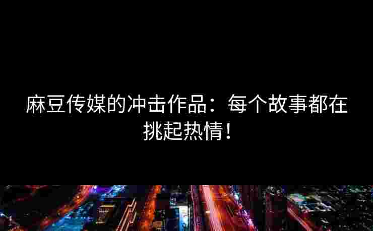 麻豆传媒的冲击作品：每个故事都在挑起热情！