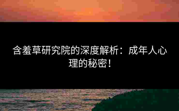 含羞草研究院的深度解析：成年人心理的秘密！