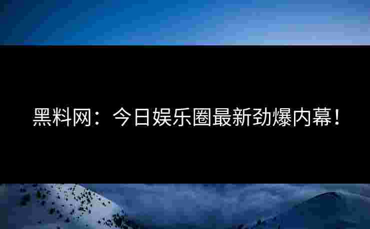 黑料网：今日娱乐圈最新劲爆内幕！