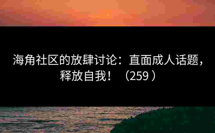 海角社区的放肆讨论：直面成人话题，释放自我！（259 ）