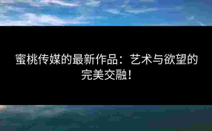 蜜桃传媒的最新作品：艺术与欲望的完美交融！