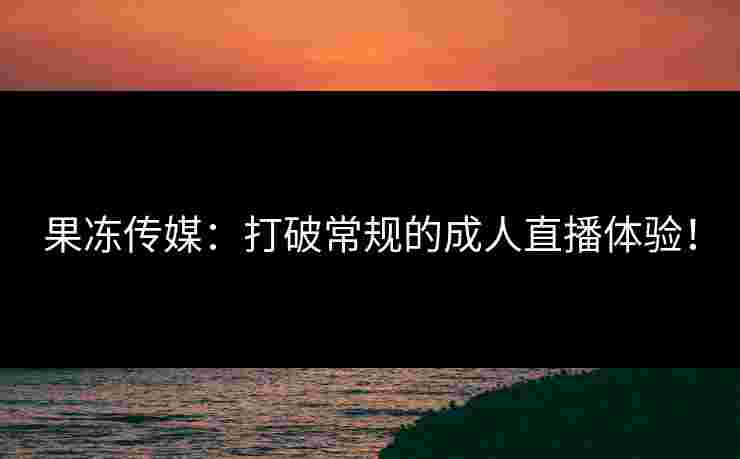 果冻传媒：打破常规的成人直播体验！