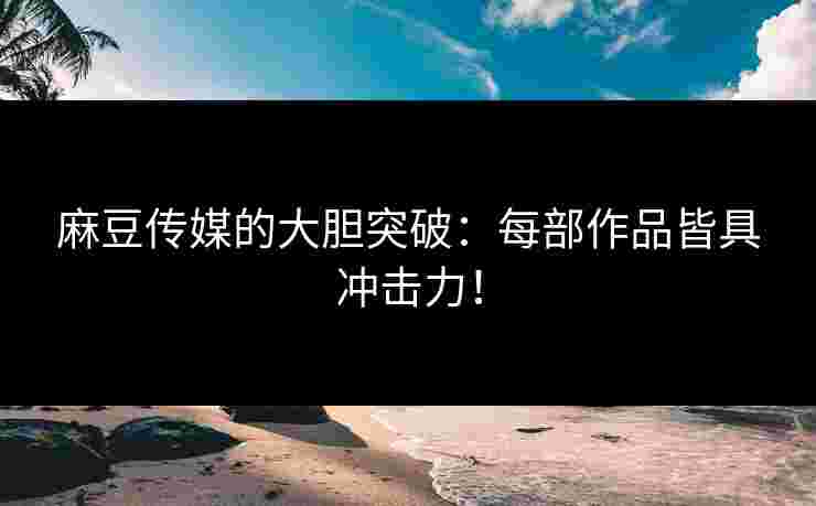 麻豆传媒的大胆突破：每部作品皆具冲击力！