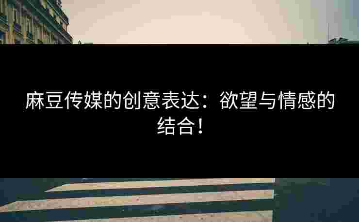 麻豆传媒的创意表达：欲望与情感的结合！