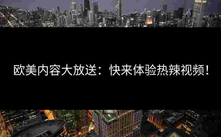 欧美内容大放送：快来体验热辣视频！