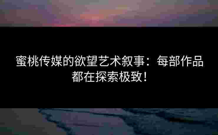蜜桃传媒的欲望艺术叙事：每部作品都在探索极致！
