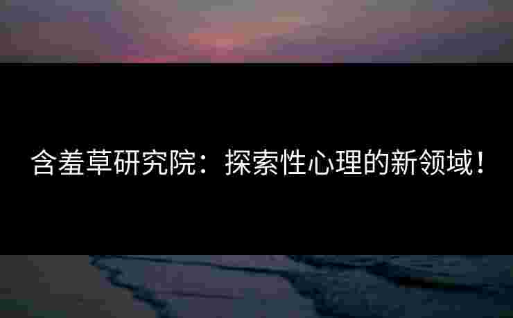 含羞草研究院：探索性心理的新领域！