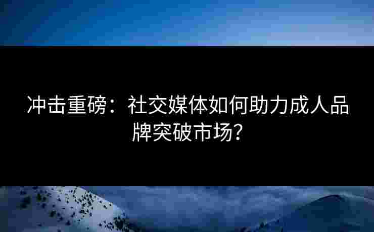 冲击重磅：社交媒体如何助力成人品牌突破市场？
