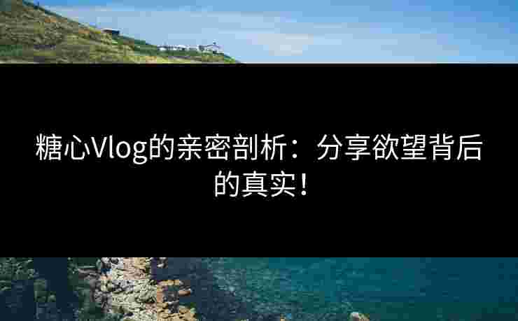 糖心Vlog的亲密剖析：分享欲望背后的真实！