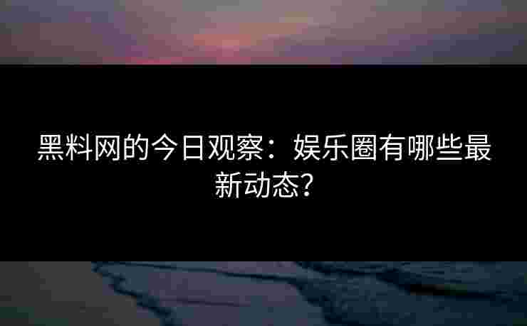 黑料网的今日观察：娱乐圈有哪些最新动态？