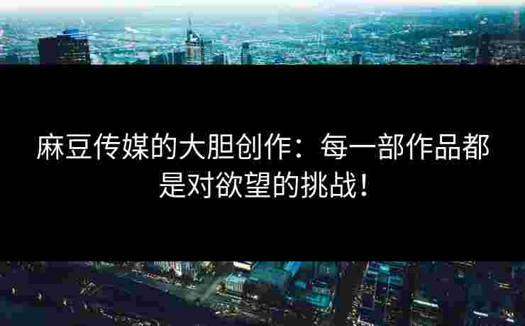 麻豆传媒的大胆创作：每一部作品都是对欲望的挑战！