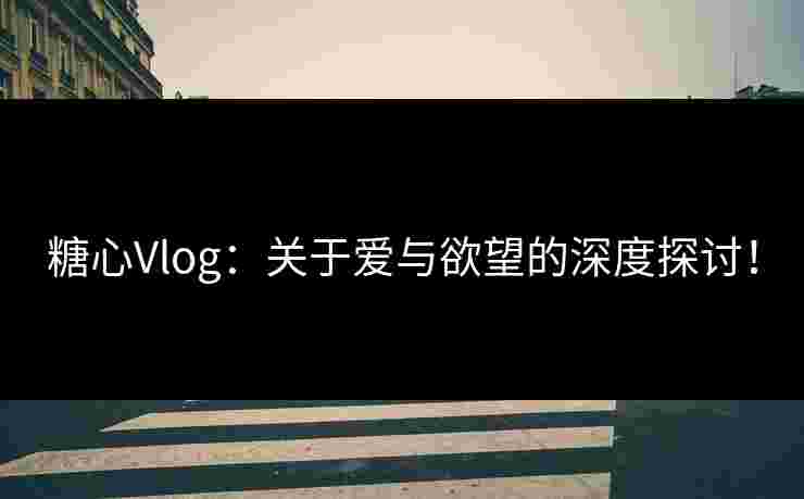 糖心Vlog：关于爱与欲望的深度探讨！