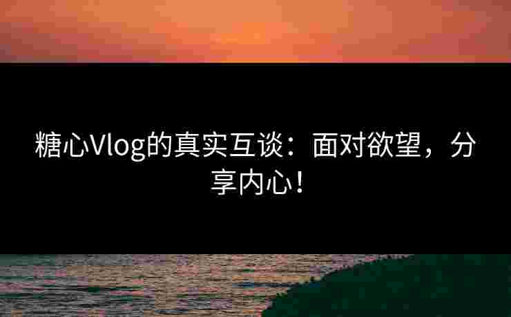糖心Vlog的真实互谈：面对欲望，分享内心！