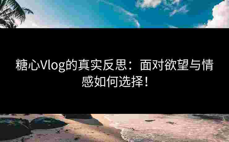 糖心Vlog的真实反思：面对欲望与情感如何选择！